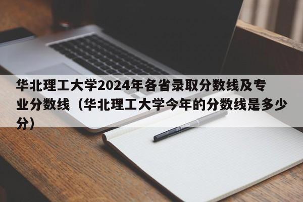 华北理工大学2024年各省录取分数线及专业分数线（华北理工大学今年的分数线是多少分）-第1张图片