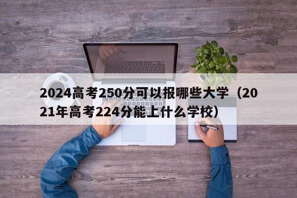 2024高考250分可以报哪些大学（2021年高考224分能上什么学校）-第1张图片