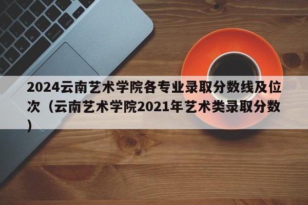 2024云南艺术学院各专业录取分数线及位次（云南艺术学院2021年艺术类录取分数）-第1张图片