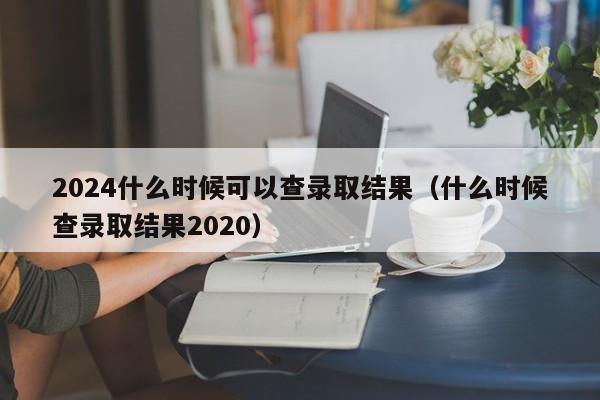 2024什么时候可以查录取结果（什么时候查录取结果2020）-第1张图片