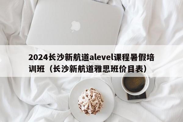 2024长沙新航道alevel课程暑假培训班（长沙新航道雅思班价目表）-第1张图片