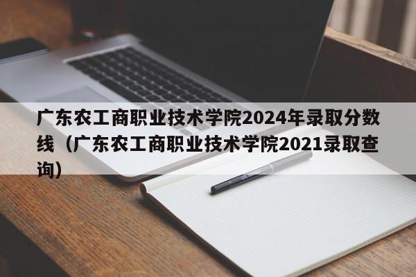 广东农工商职业技术学院2024年录取分数线（广东农工商职业技术学院2021录取查询）-第1张图片