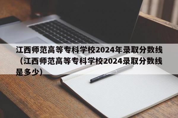 江西师范高等专科学校2024年录取分数线（江西师范高等专科学校2024录取分数线是多少）-第1张图片