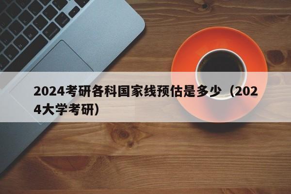 2024考研各科国家线预估是多少（2024大学考研）-第1张图片