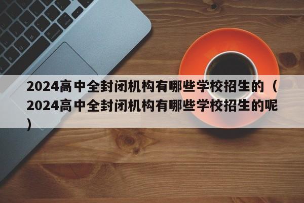 2024高中全封闭机构有哪些学校招生的（2024高中全封闭机构有哪些学校招生的呢）-第1张图片