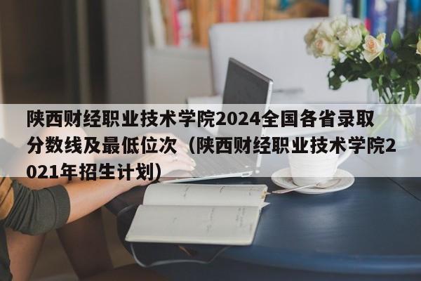 陕西财经职业技术学院2024全国各省录取分数线及最低位次（陕西财经职业技术学院2021年招生计划）-第1张图片