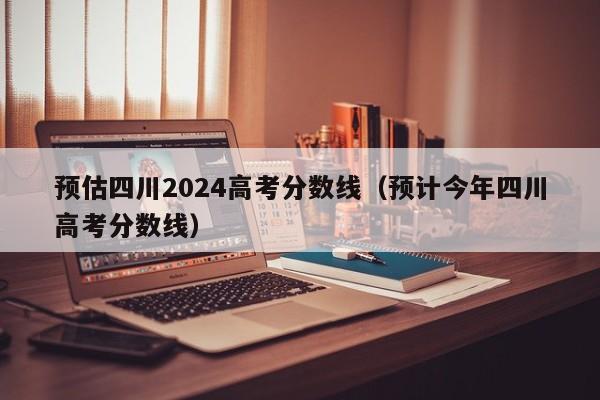 预估四川2024高考分数线（预计今年四川高考分数线）-第1张图片