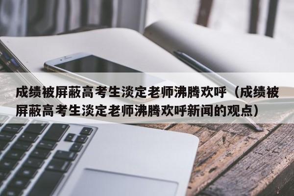 成绩被屏蔽高考生淡定老师沸腾欢呼（成绩被屏蔽高考生淡定老师沸腾欢呼新闻的观点）-第1张图片