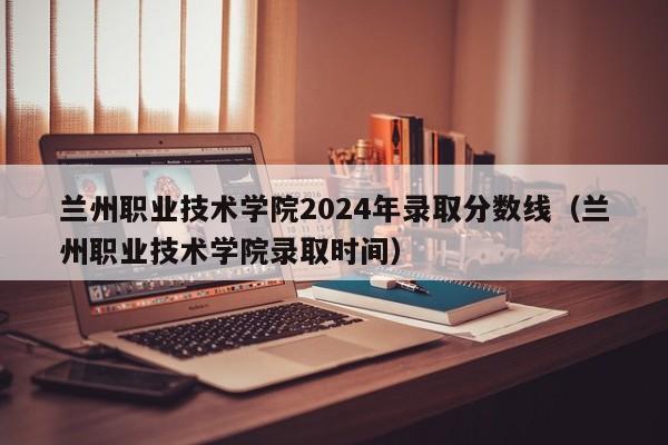 兰州职业技术学院2024年录取分数线（兰州职业技术学院录取时间）-第1张图片