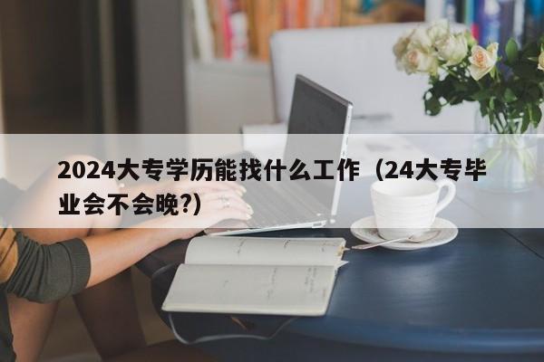 2024大专学历能找什么工作（24大专毕业会不会晚?）-第1张图片