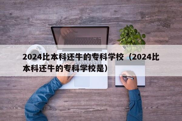 2024比本科还牛的专科学校（2024比本科还牛的专科学校是）-第1张图片