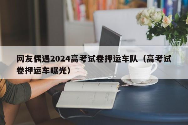 网友偶遇2024高考试卷押运车队（高考试卷押运车曝光）-第1张图片