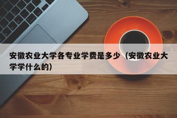 安徽农业大学各专业学费是多少（安徽农业大学学什么的）-第1张图片