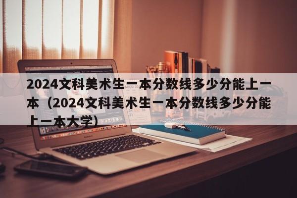 2024文科美术生一本分数线多少分能上一本（2024文科美术生一本分数线多少分能上一本大学）-第1张图片