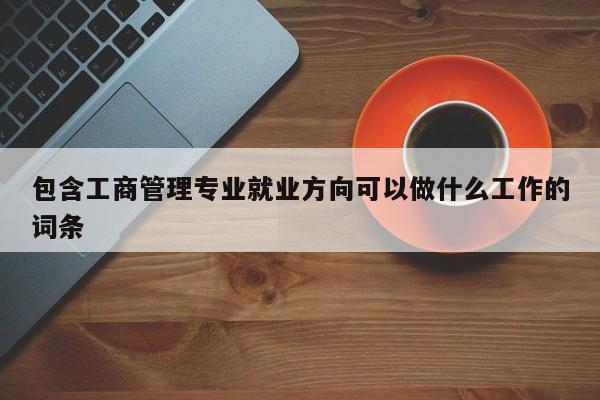 包含工商管理专业就业方向可以做什么工作的词条-第1张图片