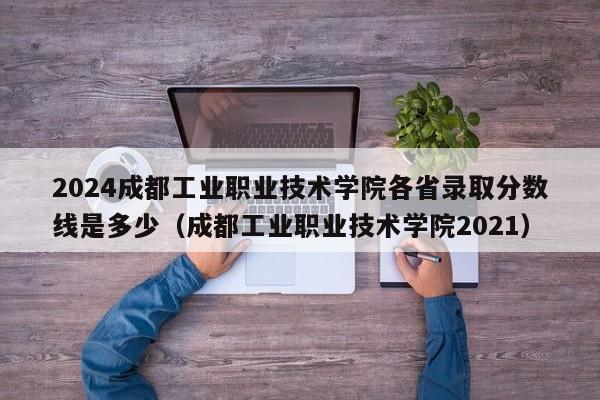 2024成都工业职业技术学院各省录取分数线是多少（成都工业职业技术学院2021）-第1张图片