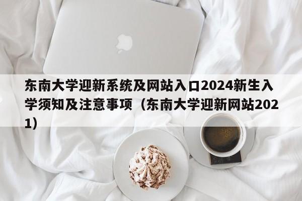 东南大学迎新系统及网站入口2024新生入学须知及注意事项（东南大学迎新网站2021）-第1张图片