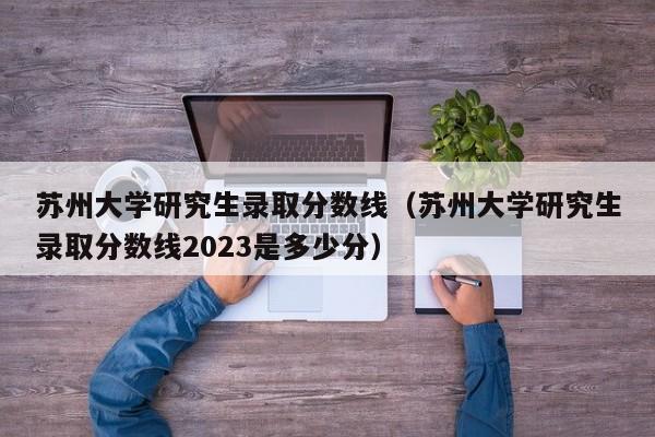 苏州大学研究生录取分数线（苏州大学研究生录取分数线2023是多少分）-第1张图片