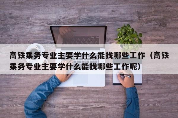 高铁乘务专业主要学什么能找哪些工作（高铁乘务专业主要学什么能找哪些工作呢）-第1张图片