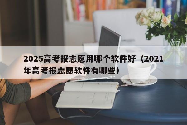 2025高考报志愿用哪个软件好（2021年高考报志愿软件有哪些）-第1张图片