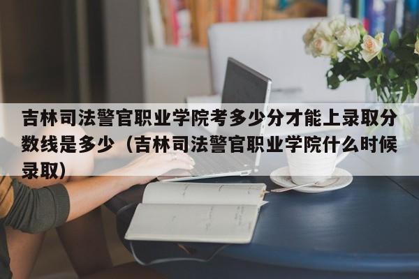 吉林司法警官职业学院考多少分才能上录取分数线是多少（吉林司法警官职业学院什么时候录取）-第1张图片