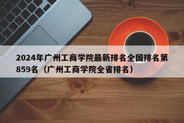 2024年广州工商学院最新排名全国排名第859名（广州工商学院全省排名）-第1张图片