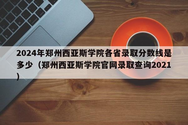 2024年郑州西亚斯学院各省录取分数线是多少（郑州西亚斯学院官网录取查询2021）-第1张图片