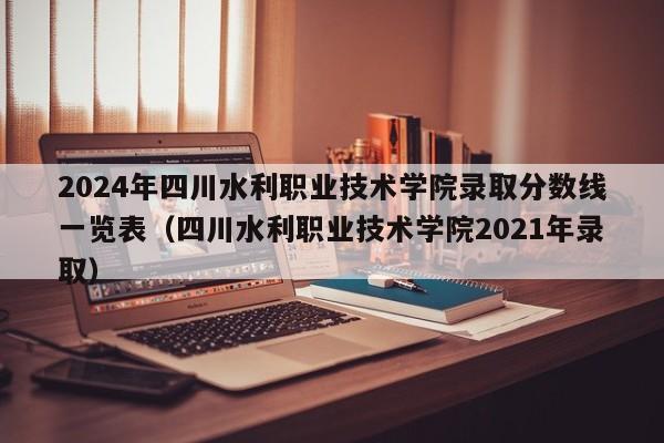 2024年四川水利职业技术学院录取分数线一览表（四川水利职业技术学院2021年录取）-第1张图片