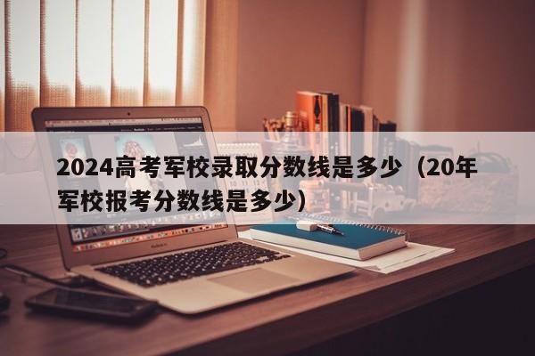 2024高考军校录取分数线是多少（20年军校报考分数线是多少）-第1张图片