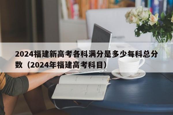 2024福建新高考各科满分是多少每科总分数（2024年福建高考科目）-第1张图片