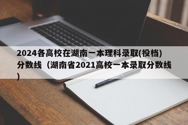 2024各高校在湖南一本理科录取(投档)分数线（湖南省2021高校一本录取分数线）-第1张图片