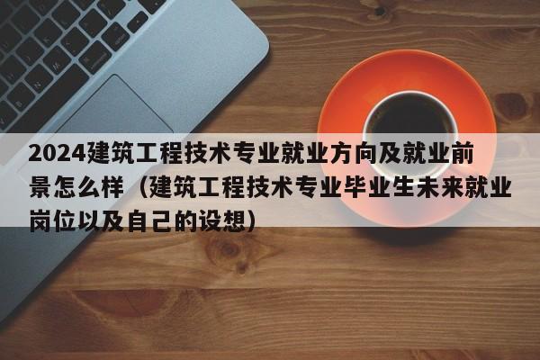 2024建筑工程技术专业就业方向及就业前景怎么样（建筑工程技术专业毕业生未来就业岗位以及自己的设想）-第1张图片