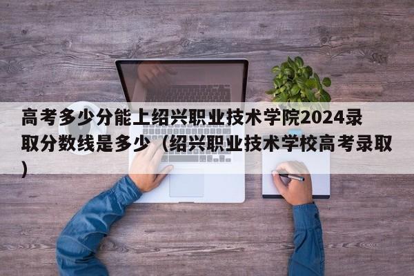 高考多少分能上绍兴职业技术学院2024录取分数线是多少（绍兴职业技术学校高考录取）-第1张图片