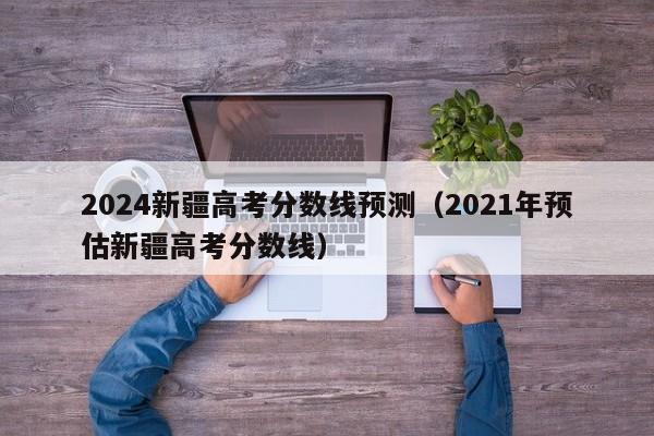 2024新疆高考分数线预测（2021年预估新疆高考分数线）-第1张图片