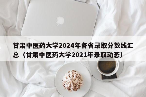 甘肃中医药大学2024年各省录取分数线汇总（甘肃中医药大学2021年录取动态）-第1张图片