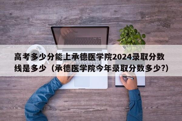 高考多少分能上承德医学院2024录取分数线是多少（承德医学院今年录取分数多少?）-第1张图片