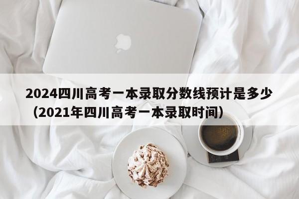 2024四川高考一本录取分数线预计是多少（2021年四川高考一本录取时间）-第1张图片