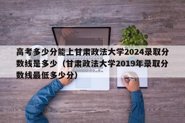 高考多少分能上甘肃政法大学2024录取分数线是多少（甘肃政法大学2019年录取分数线最低多少分）-第1张图片