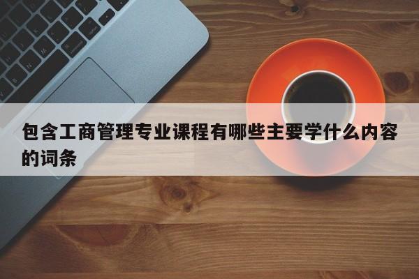 包含工商管理专业课程有哪些主要学什么内容的词条-第1张图片