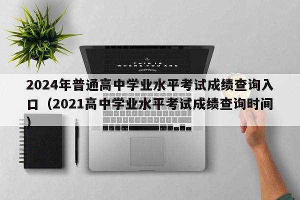 2024年普通高中学业水平考试成绩查询入口（2021高中学业水平考试成绩查询时间）-第1张图片