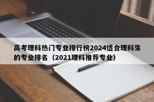 高考理科热门专业排行榜2024适合理科生的专业排名（2021理科推荐专业）-第1张图片