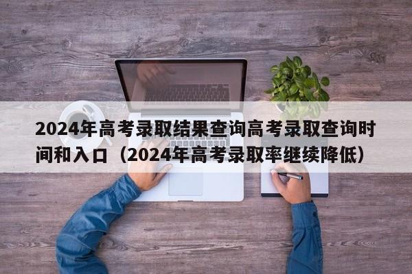 2024年高考录取结果查询高考录取查询时间和入口（2024年高考录取率继续降低）-第1张图片