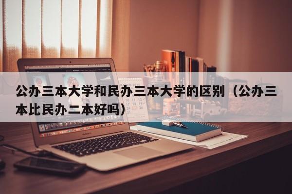 公办三本大学和民办三本大学的区别（公办三本比民办二本好吗）-第1张图片