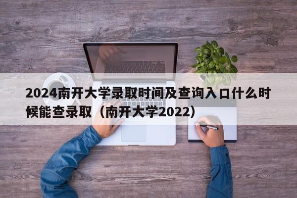 2024南开大学录取时间及查询入口什么时候能查录取（南开大学2022）-第1张图片