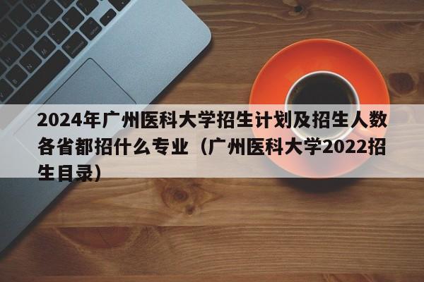 2024年广州医科大学招生计划及招生人数各省都招什么专业（广州医科大学2022招生目录）-第1张图片