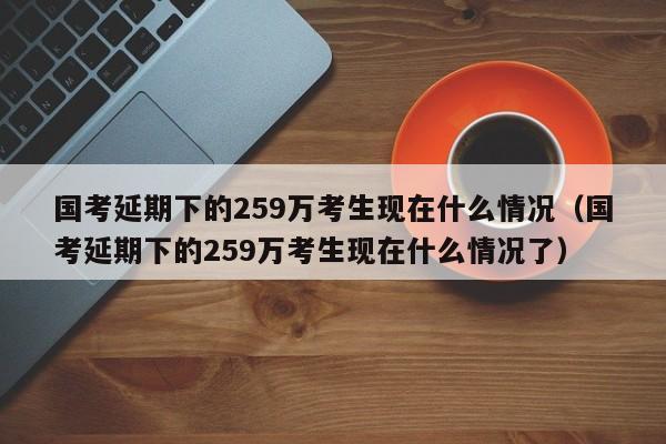 国考延期下的259万考生现在什么情况（国考延期下的259万考生现在什么情况了）-第1张图片