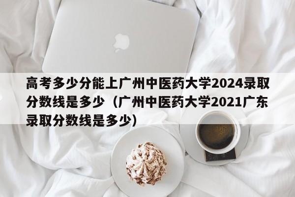 高考多少分能上广州中医药大学2024录取分数线是多少（广州中医药大学2021广东录取分数线是多少）-第1张图片