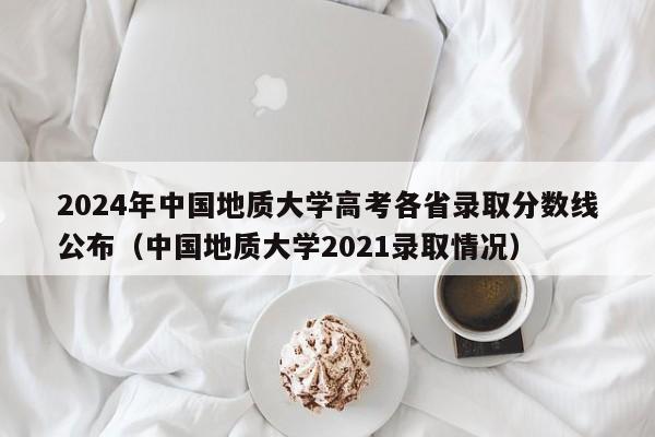 2024年中国地质大学高考各省录取分数线公布（中国地质大学2021录取情况）-第1张图片