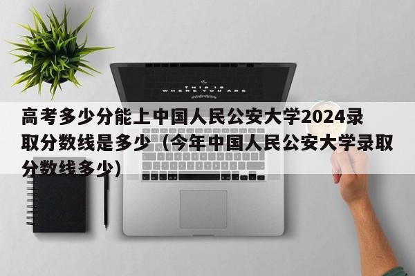 高考多少分能上中国人民公安大学2024录取分数线是多少（今年中国人民公安大学录取分数线多少）-第1张图片