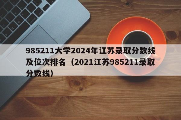 985211大学2024年江苏录取分数线及位次排名（2021江苏985211录取分数线）-第1张图片